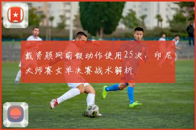 戴资颖网前假动作使用25次,印尼大师赛女单决赛战术解析