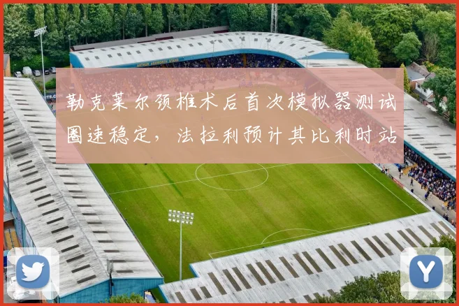 勒克莱尔颈椎术后首次模拟器测试圈速稳定,法拉利预计其比利时站可提前回归