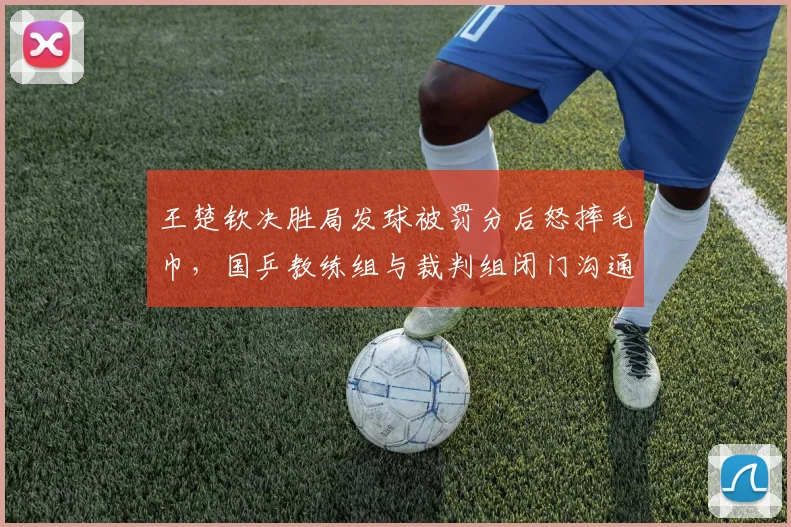 王楚钦决胜局发球被罚分后怒摔毛巾，国乒教练组与裁判组闭门沟通半小时__br_