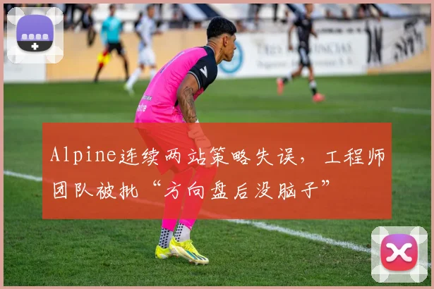 Alpine连续两站策略失误，工程师团队被批“方向盘后没脑子”