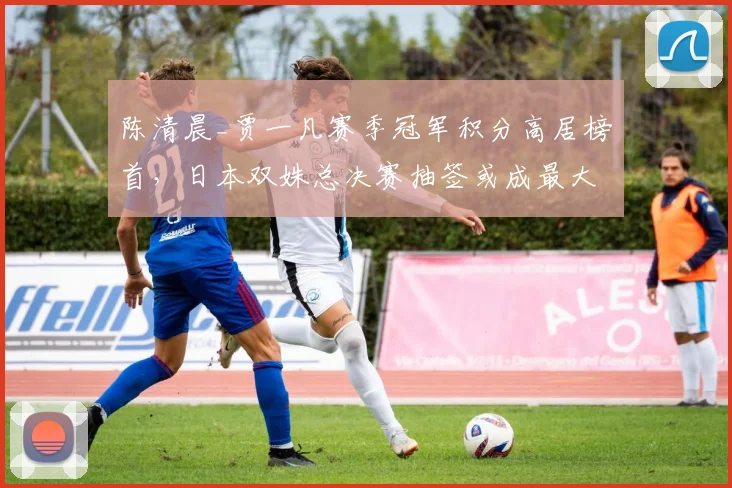 陈清晨_贾一凡赛季冠军积分高居榜首，日本双姝总决赛抽签或成最大变数